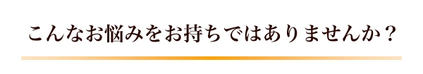 こんなお悩みをお持ちではありませんか？