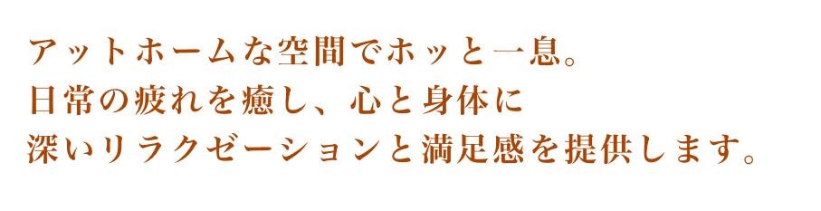 アットホームな空間でほっと一息。日常の疲れを癒し、心と身体に深いリラクゼーションと満足感を提供します。